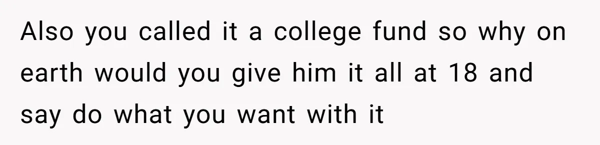 Also you called it a college fund so why on earth would you give him it all at 18 and say do what you want with it