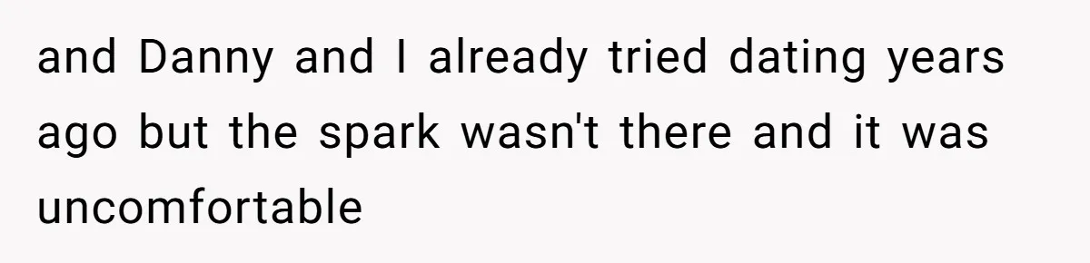 and Danny and I already tried dating years ago but the spark wasn't there and it was uncomfortable