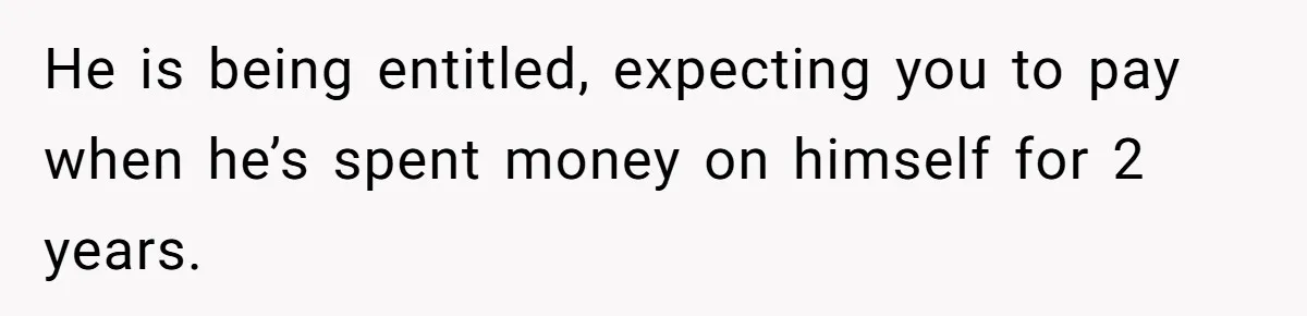 He is being entitled, expecting you to pay when he’s spent money on himself for 2 years.