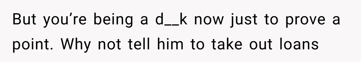 But you’re being a d__k now just to prove a point. Why not tell him to take out loans