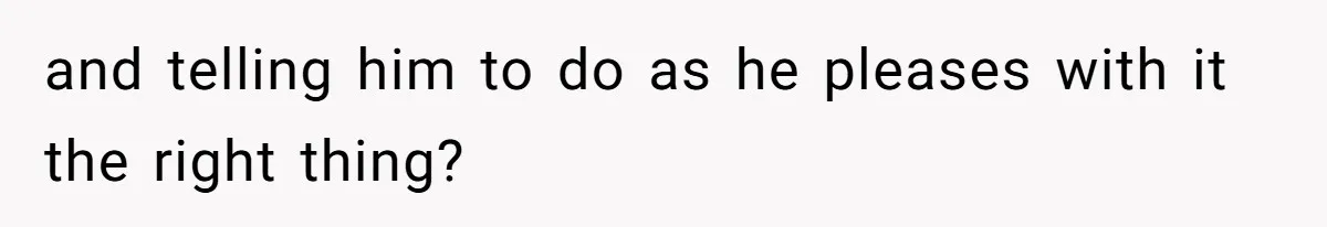 and telling him to do as he pleases with it the right thing?