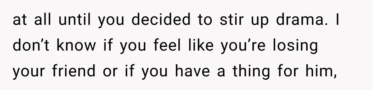 at all until you decided to stir up drama. I don’t know if you feel like you’re losing your friend or if you have a thing for him,