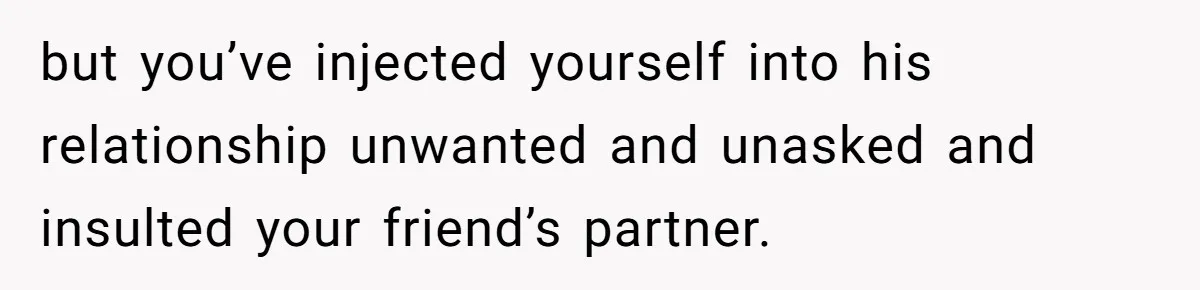 but you’ve injected yourself into his relationship unwanted and unasked and insulted your friend’s partner.