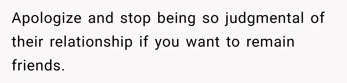 Apologize and stop being so judgmental of their relationship if you want to remain friends.