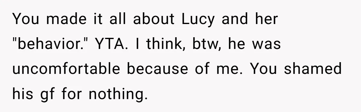 You made it all about Lucy and her "behavior." YTA. I think, btw, he was uncomfortable because of me. You shamed his gf for nothing.