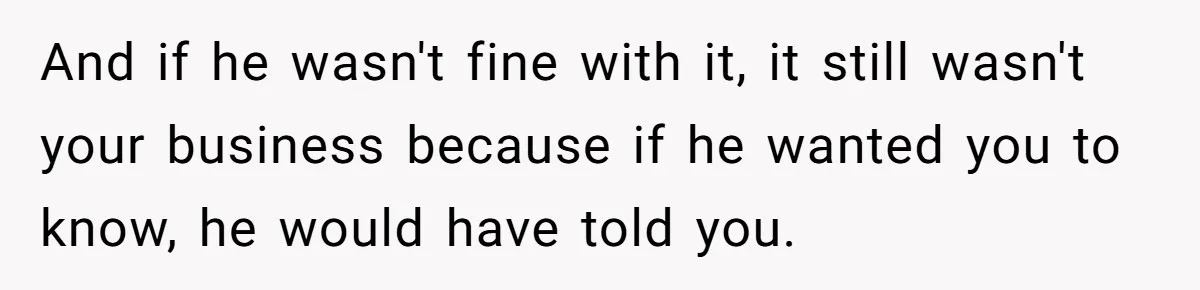 And if he wasn't fine with it, it still wasn't your business because if he wanted you to know, he would have told you.
