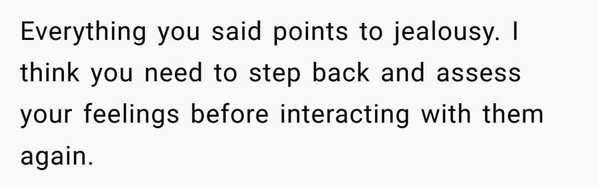 Everything you said points to jealousy. I think you need to step back and assess your feelings before interacting with them again.