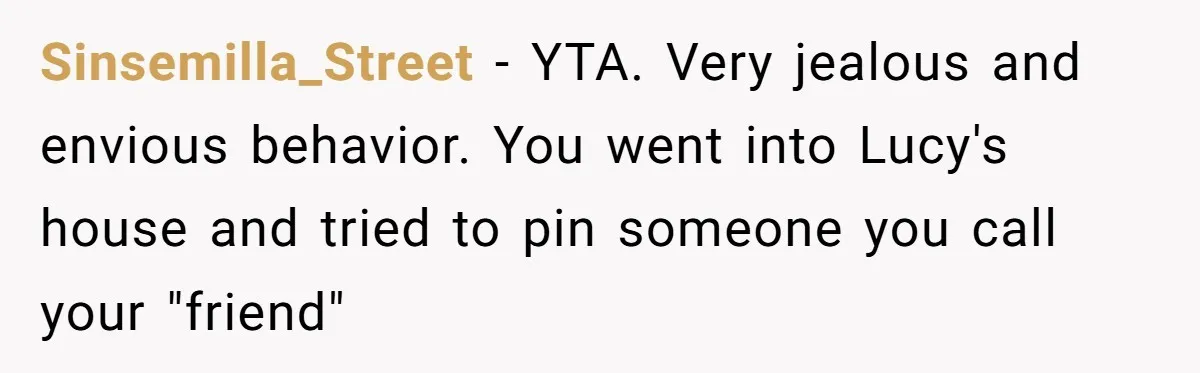 Sinsemilla_Street − YTA. Very jealous and envious behavior. You went into Lucy's house and tried to pin someone you call your "friend"