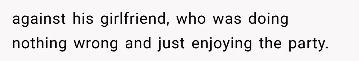 against his girlfriend, who was doing nothing wrong and just enjoying the party.
