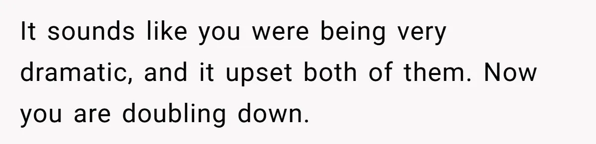 It sounds like you were being very dramatic, and it upset both of them. Now you are doubling down.
