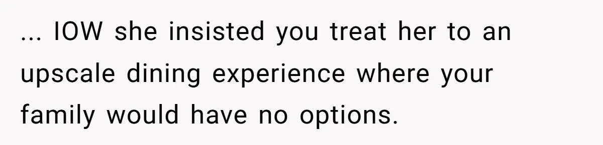 ... IOW she insisted you treat her to an upscale dining experience where your family would have no options.