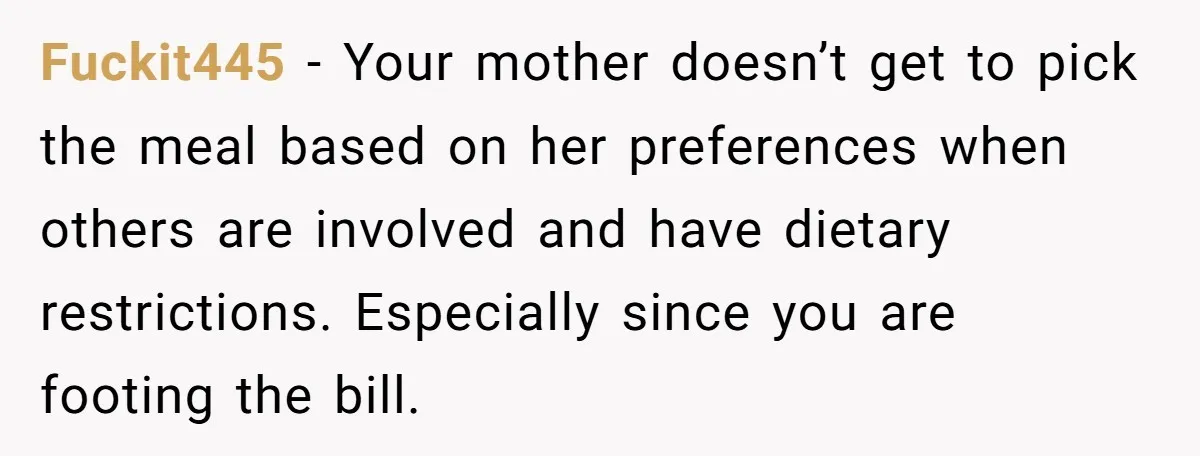 Fuckit445 − Your mother doesn’t get to pick the meal based on her preferences when others are involved and have dietary restrictions. Especially since you are footing the bill.