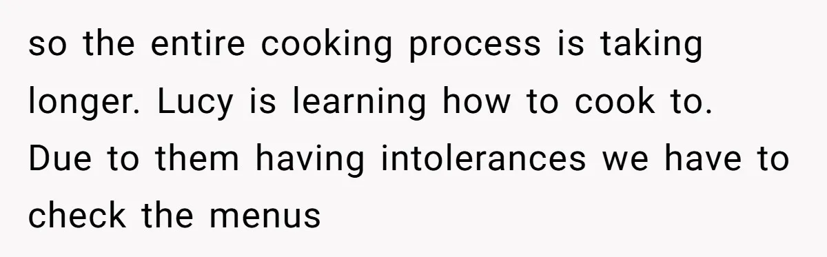 so the entire cooking process is taking longer. Lucy is learning how to cook to. Due to them having intolerances we have to check the menus