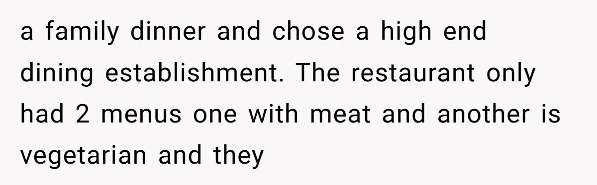 a family dinner and chose a high end dining establishment. The restaurant only had 2 menus one with meat and another is vegetarian and they