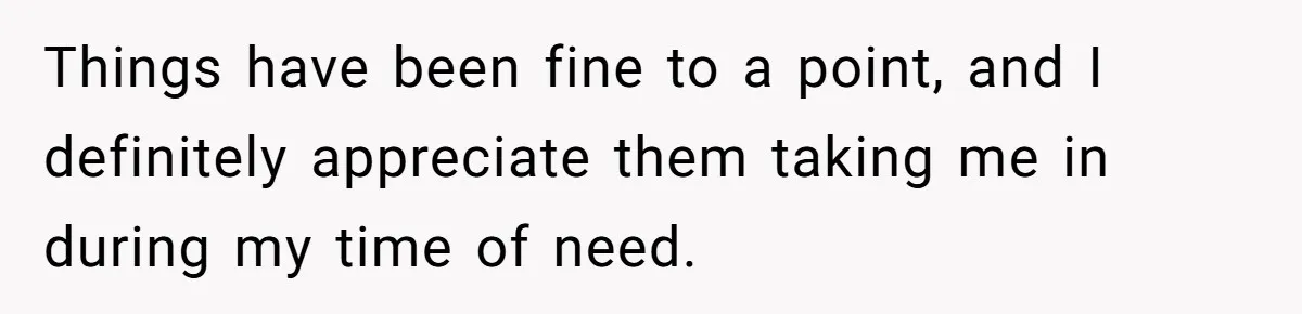 Things have been fine to a point, and I definitely appreciate them taking me in during my time of need.