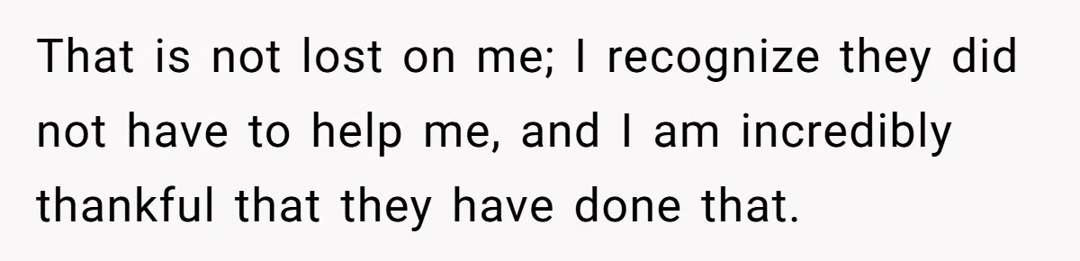 That is not lost on me; I recognize they did not have to help me, and I am incredibly thankful that they have done that.