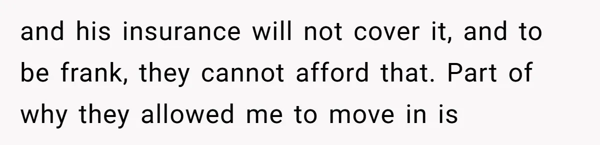 and his insurance will not cover it, and to be frank, they cannot afford that. Part of why they allowed me to move in is