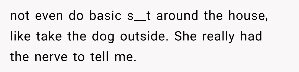 not even do basic s__t around the house, like take the dog outside. She really had the nerve to tell me.