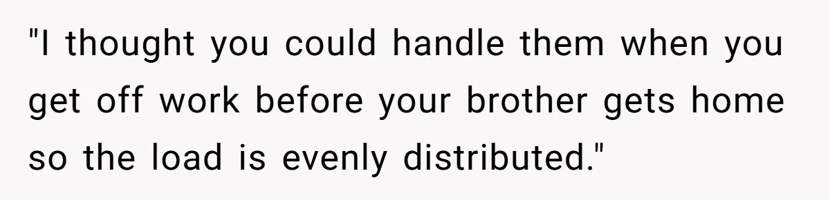 "I thought you could handle them when you get off work before your brother gets home so the load is evenly distributed."