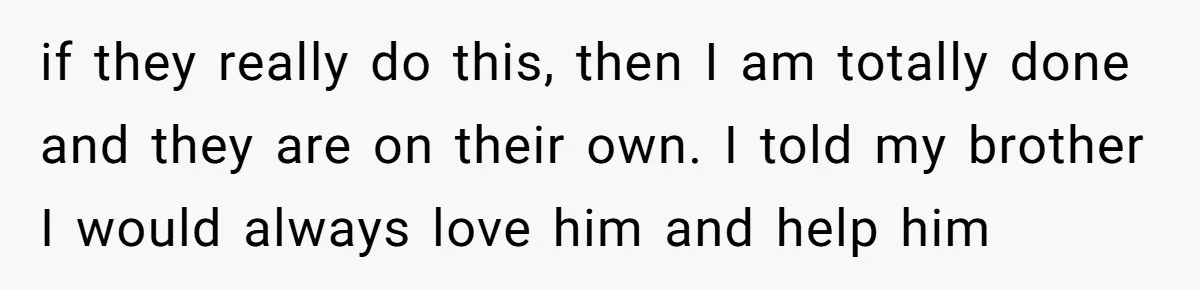 if they really do this, then I am totally done and they are on their own. I told my brother I would always love him and help him