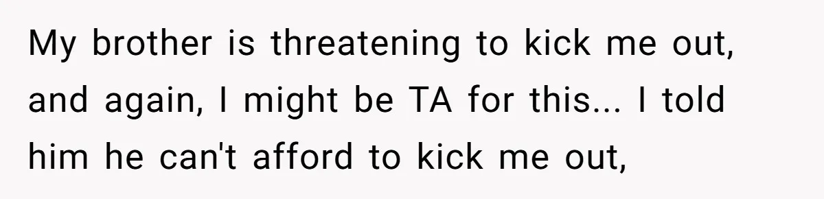 My brother is threatening to kick me out, and again, I might be TA for this... I told him he can't afford to kick me out,