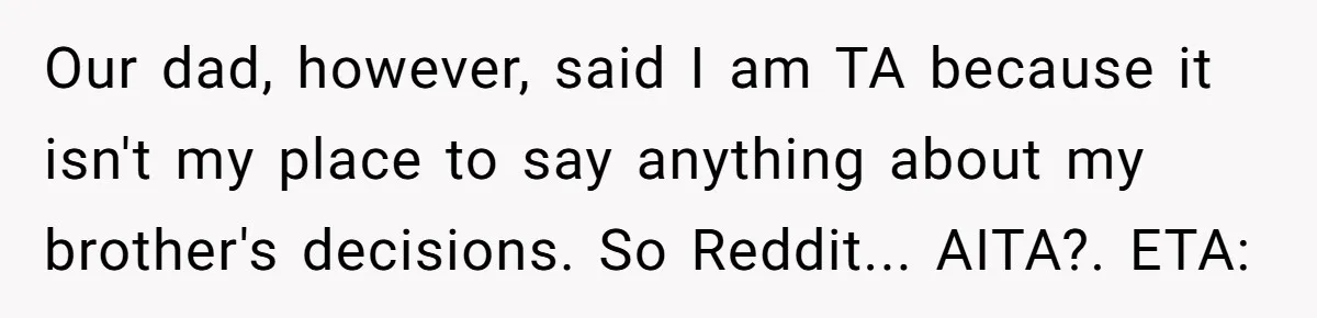 Our dad, however, said I am TA because it isn't my place to say anything about my brother's decisions. So Reddit... AITA?. ETA: