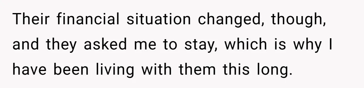 Their financial situation changed, though, and they asked me to stay, which is why I have been living with them this long.