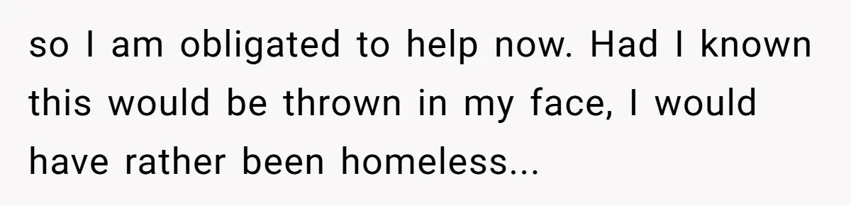 so I am obligated to help now. Had I known this would be thrown in my face, I would have rather been homeless...