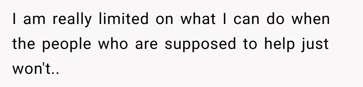I am really limited on what I can do when the people who are supposed to help just won't..