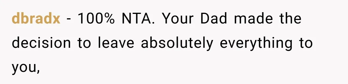 dbradx − 100% NTA. Your Dad made the decision to leave absolutely everything to you,