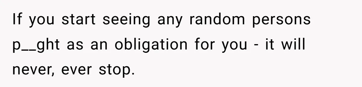 If you start seeing any random persons p__ght as an obligation for you - it will never, ever stop.