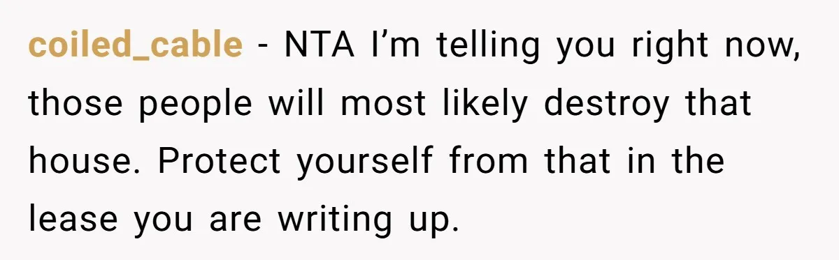 coiled_cable − NTA I’m telling you right now, those people will most likely destroy that house. Protect yourself from that in the lease you are writing up.