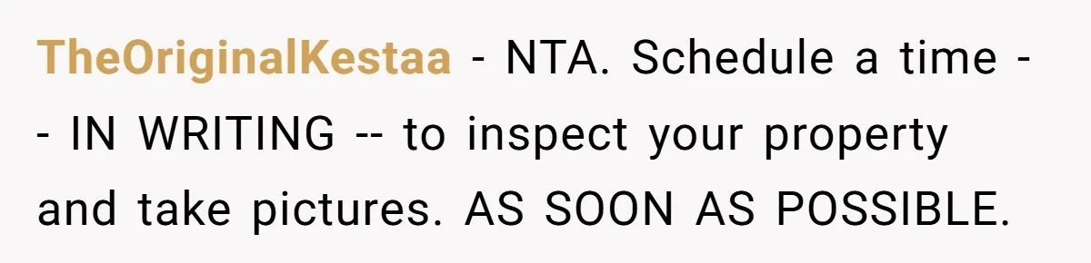 TheOriginalKestaa − NTA. Schedule a time -- IN WRITING -- to inspect your property and take pictures. AS SOON AS POSSIBLE.