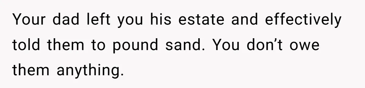 Your dad left you his estate and effectively told them to pound sand. You don’t owe them anything.