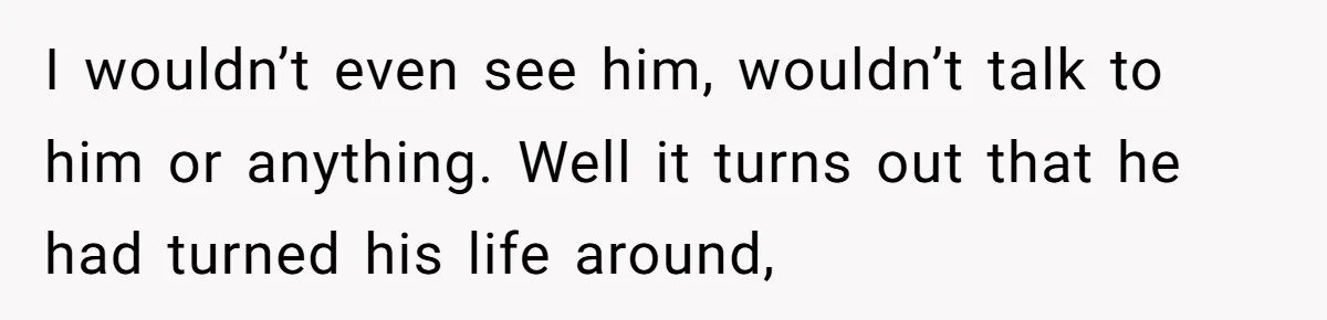 I wouldn’t even see him, wouldn’t talk to him or anything. Well it turns out that he had turned his life around,