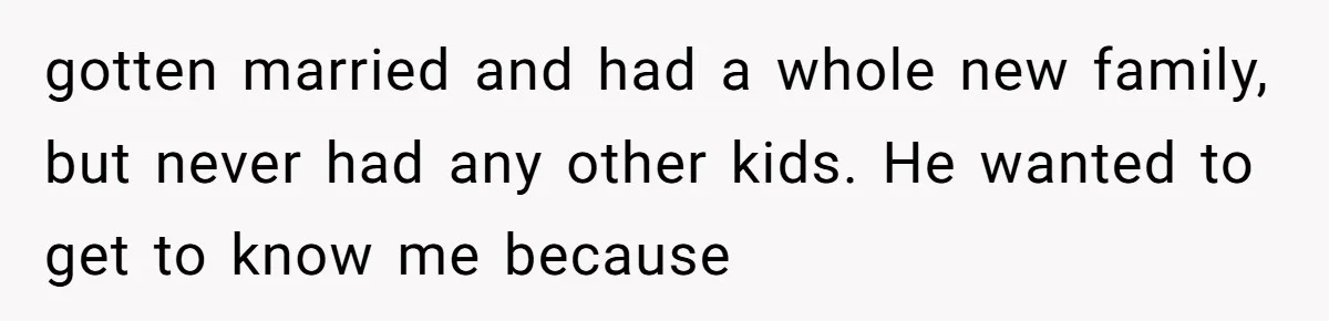 gotten married and had a whole new family, but never had any other kids. He wanted to get to know me because