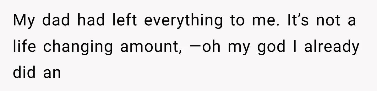 My dad had left everything to me. It’s not a life changing amount, —oh my god I already did an