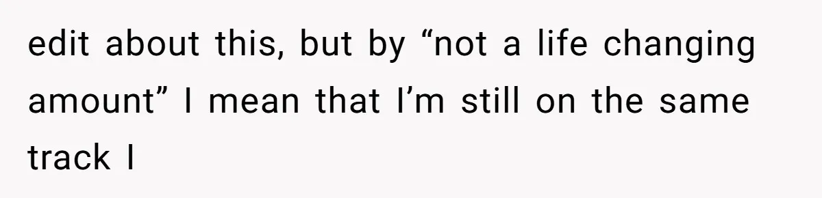 edit about this, but by “not a life changing amount” I mean that I’m still on the same track I