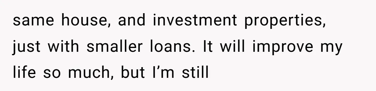 same house, and investment properties, just with smaller loans. It will improve my life so much, but I’m still