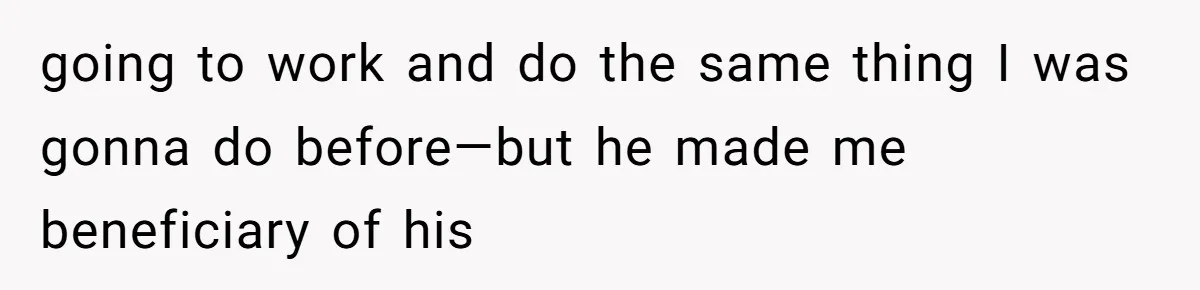 going to work and do the same thing I was gonna do before—but he made me beneficiary of his