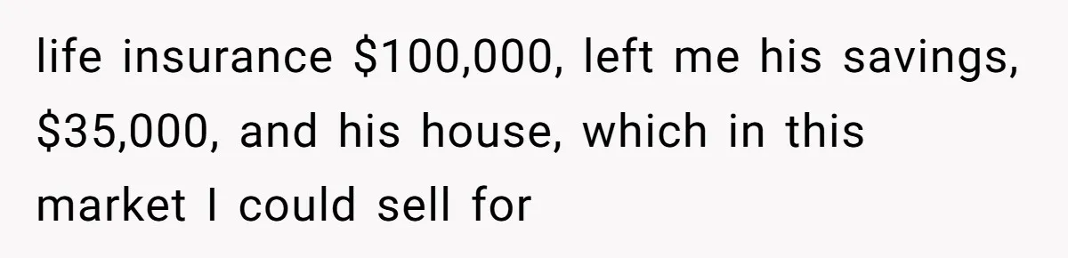 life insurance $100,000, left me his savings, $35,000, and his house, which in this market I could sell for