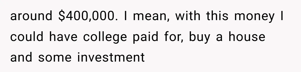 around $400,000. I mean, with this money I could have college paid for, buy a house and some investment
