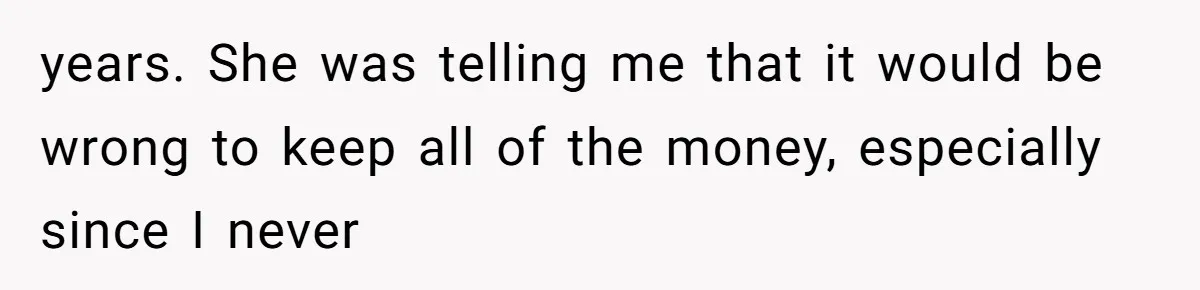 years. She was telling me that it would be wrong to keep all of the money, especially since I never