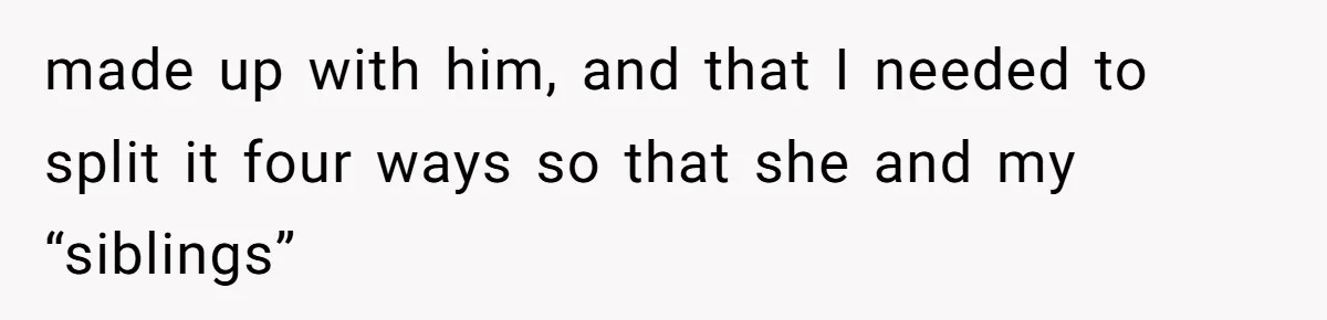 made up with him, and that I needed to split it four ways so that she and my “siblings”