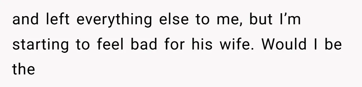 and left everything else to me, but I’m starting to feel bad for his wife. Would I be the