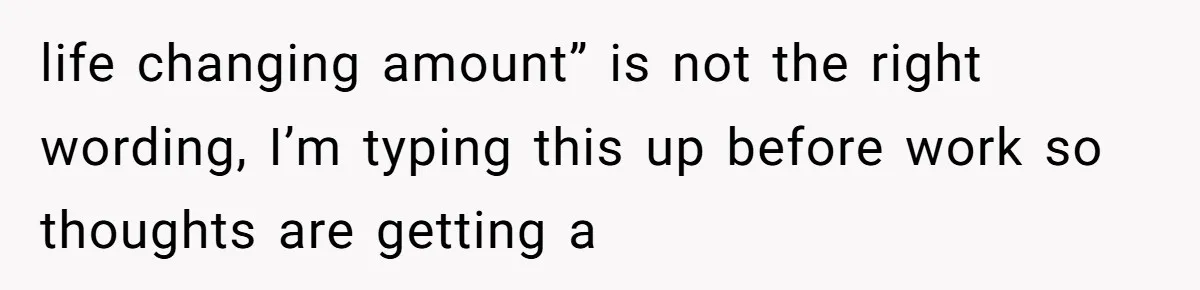 life changing amount” is not the right wording, I’m typing this up before work so thoughts are getting a