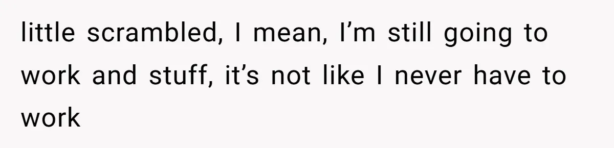 little scrambled, I mean, I’m still going to work and stuff, it’s not like I never have to work