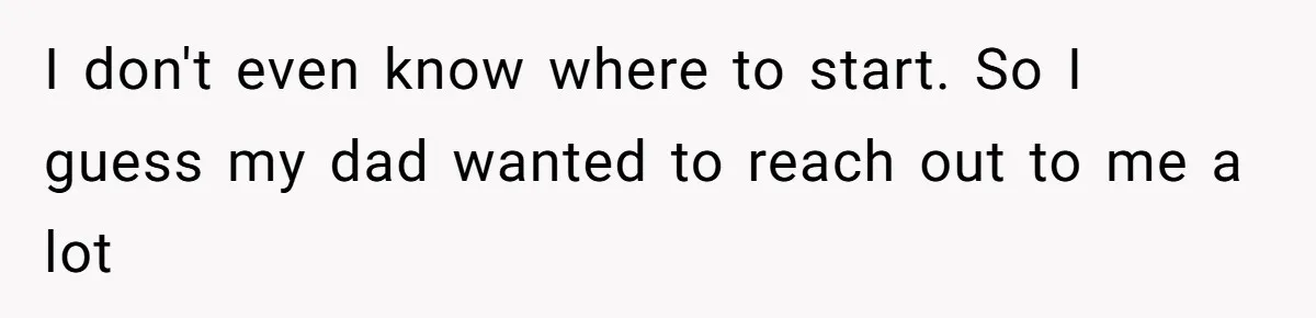 I don't even know where to start. So I guess my dad wanted to reach out to me a lot