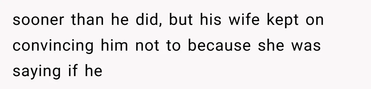 sooner than he did, but his wife kept on convincing him not to because she was saying if he