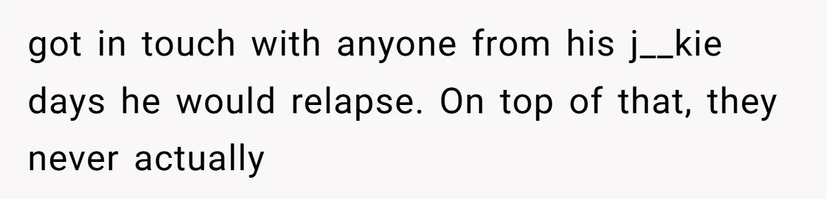 got in touch with anyone from his j__kie days he would relapse. On top of that, they never actually